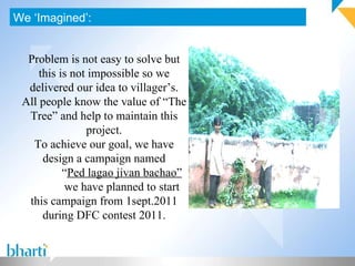 We ‘Imagined’: Problem is not easy to solve but this is not impossible so we delivered our idea to villager’s. All people know the value of “The Tree” and help to maintain this project. To achieve our goal, we have design a campaign named “ Ped lagao jivan bachao” we have planned to start this campaign from 1sept.2011 during DFC contest 2011. 