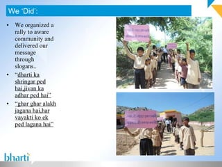 We organized a rally to aware community and delivered our message through slogans.. “ dharti ka shringar ped hai,jivan ka adhar ped hai” “ ghar ghar alakh jagana hai,har vayakti ko ek ped lagana hai” We ‘Did’: 