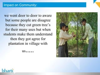 Impact on Community: we went door to door to aware but some people are disagree because they cut green tree’s for their many uses but when students make them understand then they got agree for plantation in village with us ..... 