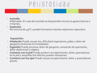 • Incendio
Inflamable. En caso de incendio se desprenden humos (o gases) tóxicos e
irritantes.
• Explosión
Por encima de 49°C: pueden formarse mezclas explosivas vapor/aire.

•
•
•
•

Exposición:
Inhalación Puede causar tos, dificultad respiratoria, jadeo y dolor de
garganta (síntomas no inmediatos)
Ingestión Puede provocar dolor de garganta, sensación de quemazón,
dolor abdominal y colapso.
Contacto con la piel Puede producir enrojecimiento, dolor, quemaduras
en la piel y ampollas (los efectos pueden retrasarse).
Contacto con los ojos Puede causar enrojecimiento, dolor y quemaduras
graves.

 
