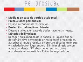 •
•
•
•
•
•
•

Medidas en caso de vertido accidental
Precauciones personales:
Equipo autónomo de respiración
Protección del medio ambiente:
Detenga la fuga, en caso de poder hacerlo sin riesgo.
Métodos de limpieza:
Recoger, en la medida de lo posible, el líquido que se
derrama y el ya derramado en recipientes precintables,
absorber el líquido residual en arena o absorbente inerte
y trasladarlo a un lugar seguro. Eliminar el residuo con
agua abundante. NO absorber en serrín u otros
absorbentes combustibles. Evitar las salpicaduras

 
