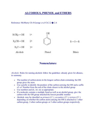 ALCOHOLS, PHENOL and ETHERS
Reference: McMurry Ch 8 George et al Ch 2.2 � 2.4
Nomenclature
Alcohols: Rules for naming alcohols follow the guidelines already given for alkanes,
in summary
 The number of carbon atoms in the longest carbon chain containing the OH
group gives the stem
 Use a prefix to identify the position of the carbon carrying the OH and a suffix
of -ol. Number from the end of the chain closest to the alcohol group
 Use numbers and di-, tri- etc as appropriate
 If a molecule contains a multiple bond as well as an alcohol group, give the
carbon with the OH group attached the lowest possible number
 Alcohols may be classified as primary (1 ), secondary (2 ), tertiary (3 )
depending on whether the carbon atom carrying the OH is attached to 1 other
carbon group, 2 other carbon groups or 3 other carbon groups respectively.
 
