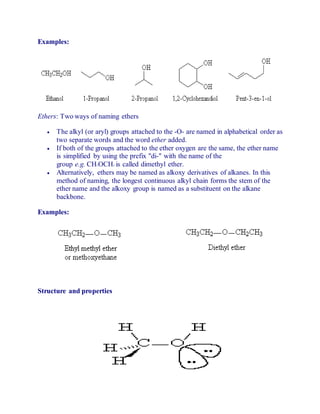 Examples:
Ethers: Two ways of naming ethers
 The alkyl (or aryl) groups attached to the -O- are named in alphabetical order as
two separate words and the word ether added.
 If both of the groups attached to the ether oxygen are the same, the ether name
is simplified by using the prefix "di-" with the name of the
group e.g. CH3OCH3 is called dimethyl ether.
 Alternatively, ethers may be named as alkoxy derivatives of alkanes. In this
method of naming, the longest continuous alkyl chain forms the stem of the
ether name and the alkoxy group is named as a substituent on the alkane
backbone.
Examples:
Structure and properties
 
