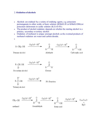 2. Oxidation of alcohols
 Alcohols are oxidised by a variety of oxidising agents, e.g. potassium
permanganate in either acidic or basic solution (KMnO4/H+
or KMnO4/OH�) or
potassium dichromate in acidic solution (K2Cr2O7/H+
).
 The product of alcohol oxidation depends on whether the starting alcohol is a
primary, secondary or tertiary alcohol.
 Oxidation of methanol is unique amongst alcohols as the eventual products of
methanol oxidation are water and carbon dioxide.

 