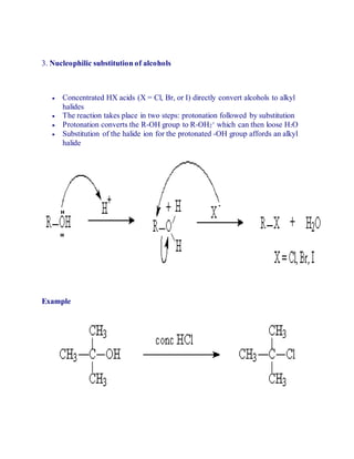 3. Nucleophilic substitution of alcohols
 Concentrated HX acids (X = Cl, Br, or I) directly convert alcohols to alkyl
halides
 The reaction takes place in two steps: protonation followed by substitution
 Protonation converts the R-OH group to R-OH2
+ which can then loose H2O
 Substitution of the halide ion for the protonated -OH group affords an alkyl
halide
Example
 