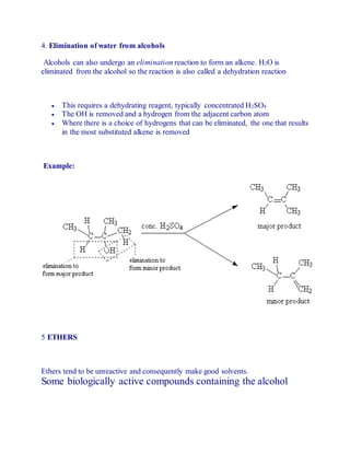 4. Elimination of water from alcohols
Alcohols can also undergo an elimination reaction to form an alkene. H2O is
eliminated from the alcohol so the reaction is also called a dehydration reaction
 This requires a dehydrating reagent, typically concentrated H2SO4
 The OH is removed and a hydrogen from the adjacent carbon atom
 Where there is a choice of hydrogens that can be eliminated, the one that results
in the most substituted alkene is removed
Example:
5 ETHERS
Ethers tend to be unreactive and consequently make good solvents.
Some biologically active compounds containing the alcohol
 