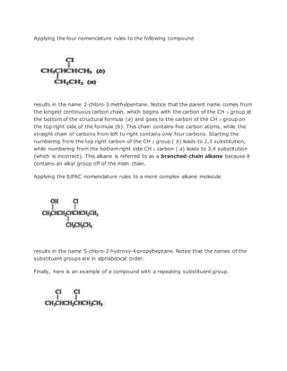 Applying the four nomenclature rules to the following compound
results in the name 2‐chloro‐3‐methylpentane. Notice that the parent name comes from
the longest continuous carbon chain, which begins with the carbon of the CH 3 group at
the bottom of the structural formula (a) and goes to the carbon of the CH 3 group on
the top right side of the formula (b). This chain contains five carbon atoms, while the
straight chain of carbons from left to right contains only four carbons. Starting the
numbering from the top right carbon of the CH 3 group ( b) leads to 2,3 substitution,
while numbering from the bottom right side CH 3 carbon ( a) leads to 3,4 substitution
(which is incorrect). This alkane is referred to as a branched‐chain alkane because it
contains an alkyl group off of the main chain.
Applying the IUPAC nomenclature rules to a more complex alkane molecule
results in the name 5‐chloro‐2‐hydroxy‐4‐propylheptane. Notice that the names of the
substituent groups are in alphabetical order.
Finally, here is an example of a compound with a repeating substituent group.
 