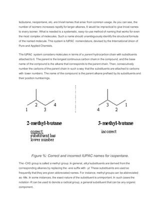 Isobutane, neopentane, etc. are trivial names that arise from common usage. As you can see, the
number of isomers increases rapidly for larger alkanes. It would be impractical to give trivial names
to every isomer. What is needed is a systematic, easy-to-use method of naming that works for even
the most complex of molecules. Such a name should unambiguously identify the structural formula
of the named molecule. This system is IUPAC nomenclature, devised by the International Union of
Pure and Applied Chemists.
The IUPAC system considers molecules in terms of a parent hydrocarbon chain with substituents
attached to it. The parent is the longest continuous carbon chain in the compound, and the base
name of the compound is the alkane that corresponds to the parent chain. Then, consecutively
number the carbons of the parent chain in such a way that the substituents are attached to carbons
with lower numbers. The name of the compound is the parent alkane prefixed by its substituents and
their position numberings.
Figure %: Correct and incorrect IUPAC names for isopentane.
The -CH3 group is called a methyl group. In general, alkyl substituents are derived from the
corresponding alkanes by replacing the -ane suffix with -yl. These substituents are used so
frequently that they are given abbreviated names. For instance, methyl groups can be abbreviated
as -Me. In some instances, the exact nature of the substituent is unimportant. In such cases the
notation -R can be used to denote a radical group, a general substituent that can be any organic
component.
 