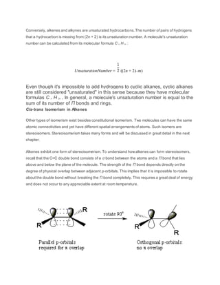 Conversely, alkenes and alkynes are unsaturated hydrocarbons.The number of pairs of hydrogens
that a hydrocarbon is missing from (2n + 2) is its unsaturation number. A molecule's unsaturation
number can be calculated from its molecular formula C n H m :
UnsaturationNumber = ((2n + 2)–m)
Even though it's impossible to add hydrogens to cyclic alkanes, cyclic alkanes
are still considered "unsaturated" in this sense because they have molecular
formulas C n H 2n . In general, a molecule's unsaturation number is equal to the
sum of its number of Π bonds and rings.
Cis-trans Isomerism in Alkenes
Other types of isomerism exist besides constitutional isomerism. Two molecules can have the same
atomic connectivities and yet have different spatial arrangements of atoms. Such isomers are
stereoisomers. Stereoisomerism takes many forms and will be discussed in great detail in the next
chapter.
Alkenes exhibit one form of stereoisomerism. To understand howalkenes can form stereoisomers,
recall that the C=C double bond consists of a σ bond between the atoms and a Π bond that lies
above and below the plane of the molecule. The strength of the Π bond depends directly on the
degree of physical overlap between adjacent p-orbitals. This implies that it is impossible to rotate
about the double bond without breaking the Π bond completely. This requires a great deal of energy
and does not occur to any appreciable extent at room temperature.
 