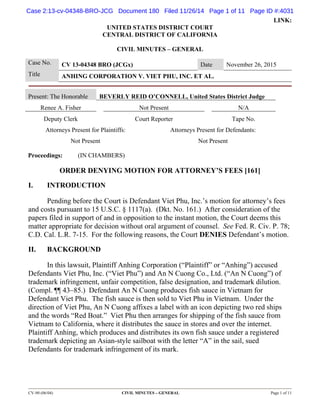 Case 2:13-cv-04348-BRO-JCG Document 180 Filed 11/26/14 Page 1 of 11 Page ID #:4031 
LINK: 
UNITED STATES DISTRICT COURT 
CENTRAL DISTRICT OF CALIFORNIA 
CIVIL MINUTES – GENERAL 
Case No. CV 13-04348 BRO (JCGx) Date November 26, 2015 
Title ANHING CORPORATION V. VIET PHU, INC. ET AL. 
Present: The Honorable BEVERLY REID O’CONNELL, United States District Judge 
Renee A. Fisher Not Present N/A 
Deputy Clerk Court Reporter Tape No. 
Attorneys Present for Plaintiffs: Attorneys Present for Defendants: 
Not Present Not Present 
Proceedings: (IN CHAMBERS) 
ORDER DENYING MOTION FOR ATTORNEY’S FEES [161] 
I. INTRODUCTION 
Pending before the Court is Defendant Viet Phu, Inc.’s motion for attorney’s fees 
and costs pursuant to 15 U.S.C. § 1117(a). (Dkt. No. 161.) After consideration of the 
papers filed in support of and in opposition to the instant motion, the Court deems this 
matter appropriate for decision without oral argument of counsel. See Fed. R. Civ. P. 78; 
C.D. Cal. L.R. 7-15. For the following reasons, the Court DENIES Defendant’s motion. 
II. BACKGROUND 
In this lawsuit, Plaintiff Anhing Corporation (“Plaintiff” or “Anhing”) accused 
Defendants Viet Phu, Inc. (“Viet Phu”) and An N Cuong Co., Ltd. (“An N Cuong”) of 
trademark infringement, unfair competition, false designation, and trademark dilution. 
(Compl. ¶¶ 43–85.) Defendant An N Cuong produces fish sauce in Vietnam for 
Defendant Viet Phu. The fish sauce is then sold to Viet Phu in Vietnam. Under the 
direction of Viet Phu, An N Cuong affixes a label with an icon depicting two red ships 
and the words “Red Boat.” Viet Phu then arranges for shipping of the fish sauce from 
Vietnam to California, where it distributes the sauce in stores and over the internet. 
Plaintiff Anhing, which produces and distributes its own fish sauce under a registered 
trademark depicting an Asian-style sailboat with the letter “A” in the sail, sued 
Defendants for trademark infringement of its mark. 
CV-90 (06/04) CIVIL MINUTES – GENERAL Page 1 of 11 
 