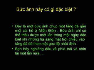 Bức ảnh nầy có gì đặc biệt ?
• Ðây là một bức ảnh chụp một tảng đá gần
một cái hồ ở Miến Ðiện . Bức ảnh chỉ có
thể thâu được một lần trong một ngày đặc
biệt khi những tia sáng mặt trời chiếu vào
tảng đá đó theo một góc độ nhất định
• Bạn hãy nghiêng đầu về phía trái và nhìn
lại một lần nữa ...
 