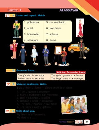 Lesson	 All About Me
11
4
2.	 Grammar Focus.
3.	 Make up sentences. Write.
1.	 Listen and repeat. Match.
4.	 Write about you.
Sally / mum / nurse — Sally’s mum is a nurse.
1. Tom / cousin / secretary
2. Mary / husband / car mechanic
3. Ben / daughter / student
4. Bohdan / uncle / policeman
5. The girls / nephew / taxi driver
6. The boys / aunt / actress
Candy’s dad is an actor.
Andy’s mum is an artist.
The girls’ granny is a farmer.
The boys’ aunt is a manager.
Articles. Possessive forms
My mum is a housewife.
My dad is a … .
a h
1. policeman
2. artist
3. housewife
4. secretary
5. car mechanic
6. taxi driver
7. actress
8. nurse
b
c d e f
g
Workbook Lesson 4
 