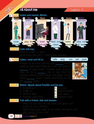 All About Me Lesson	
12
Unit
1
5
Who is a vet? — Alice.
What does she do? — She treats animals.
1.	 Listen and repeat. Match.
3.	 Listen, read and fill in. pills dog run vet park
Freddie is at home with his pet ________ Fluffy
when he sees that Fluffy isn’t well. He doesn’t
________ or play today. Freddie calls Annie’s
dad. He is a ________. He is very kind to
animals. Annie’s dad comes and gives Fluffy
some ________. Soon Freddie and Fluffy are in
the ________ again.
4.	 Match. Speak about Freddie and his pet.
— What do you want to be when you grow up?
— I want to be a dentist.
— What does Sally want to be when she grows up?
— She wants to be a vet.
5.	 Talk with a friend. Ask and answer.
dentist
Kevin
cook
food
1. Freddie is 				 A is a vet.
2. Fluffy is 				 B Annie’s friend.
3. Annie’s dad				 C play again.
4. Freddie and Fluffy			 D Freddie’s pet.
take care
of teeth
play the
piano
treat
animals
feed and
clean
animals
f
bake
bread
e
1
2
3
4
5
6
Alice
a
baker
b c Rose
chef
d
Workbook Lesson 5
2.	 Look and say.
vet
Dan
musician
Tom Jenny
zookeeper
 