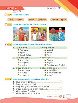 Lesson	 All About Me
13
1.	 Listen and repeat.
	Listening
2.	 Listen and choose the correct picture.
6
Paris — France Berlin — Germany Madrid — Spain
3.	 Listen again and choose the correct answer.
1. Dave is from … .
	 A Germany
	 B Spain
	 C Great Britain
2. Dave has got … .
	 A a cousin
	 B a nephew
	 C a sister
3. Greg’s mum is … .
	 A a secretary
	 B a nurse
	 C a teacher
4.	 Mark the sentences true (T) or false (F).
1. Dave lives in London............................................
2. Dave’s mum is a chef. .......................................
3. Greg has got a brother and a sister...................
4. Greg’s grandpa is a car mechanic......................
5. Alice speaks Spanish. .........................................
6. Alice’s family is from Spain. ...............................
4. Greg lives in … .
	 A Madrid
	 B Berlin
	 C Paris
5. Alice speaks … .
	 A French
	 B English
	 C Spanish and English
6. Alice’s dad is … .
	 A a taxi driver
	 B a car mechanic
	 C a chef
a b c
Workbook Lesson 6
 