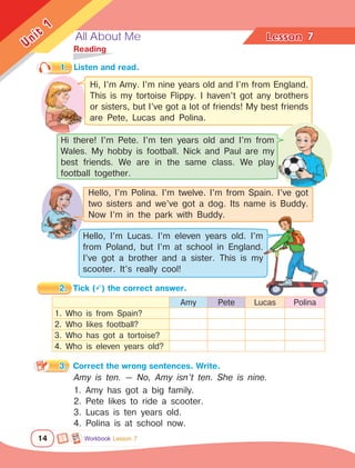 All About Me Lesson	
14
Unit
1
7
	Reading
1.	 Listen and read.
2.	 Tick () the correct answer.
3.	 Correct the wrong sentences. Write.
Amy is ten. — No, Amy isn’t ten. She is nine.
1. Amy has got a big family.
2. Pete likes to ride a scooter.
3. Lucas is ten years old.
4. Polina is at school now.
Amy Pete Lucas Polina
1. Who is from Spain?
2. Who likes football?
3. Who has got a tortoise?
4. Who is eleven years old?
Hi, I’m Amy. I’m nine years old and I’m from England.
This is my tortoise Flippy. I haven’t got any brothers
or sisters, but I’ve got a lot of friends! My best friends
are Pete, Lucas and Polina.
Hi there! I’m Pete. I’m ten years old and I’m from
Wales. My hobby is football. Nick and Paul are my
best friends. We are in the same class. We play
football together.
Hello, I’m Lucas. I’m eleven years old. I’m
from Poland, but I’m at school in England.
I’ve got a brother and a sister. This is my
scooter. It’s really cool!
Hello, I’m Polina. I’m twelve. I’m from Spain. I’ve got
two sisters and we’ve got a dog. Its name is Buddy.
Now I’m in the park with Buddy.
Workbook Lesson 7
 