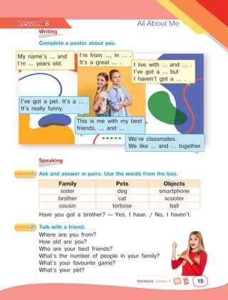 Lesson	 All About Me
15
	Writing
	Speaking
8
		Complete a poster about you.
1.	 Ask and answer in pairs. Use the words from the box.
Family Pets Objects
sister dog smartphone
brother cat scooter
cousin tortoise ball
Have you got a brother? — Yes, I have. / No, I haven’t.
2.	 Talk with a friend.
Where are you from?
How old are you?
Who are your best friends?
What’s the number of people in your family?
What’s your favourite game?
What’s your pet?
My name’s … and
I’m … years old.
I’ve got a pet. It’s a … .
It’s really funny.
This is me with my best
friends, … and … .
We’re classmates.
We like … and … together.
I’m from ..., in … .
It’s a great … . I live with … and … .
I’ve got a … but
I haven’t got a … .
Workbook Lesson 8
 