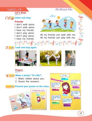 Lesson	 All About Me
17
10
	 Let’s Sing!
	Project
1. Make riddles about you.
2. Guess the answers.
Friends
I don’t walk alone.
I don’t walk alone.
I have my friends.
I don’t play alone.
I don’t play alone.
I have my friends.
1. Listen and sing.
2.	 Look and sing again.
All my friends can walk with me.
All my friends can play with me.
1 2 3
Oleksandra
2.	 Present your poster to the class.
1.	 Make a poster “It’s Me!”.
 