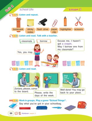 School Life Lesson	
Unit
2
20
1.	 Listen and repeat.
2.	 Listen and read. Talk with a teacher.
3
Workbook Lesson 3
bookmark sticky
notes
flash drive paper
clip
highlighter scissors
classmate borrow Excuse me, I haven’t
got a crayon.
May I borrow one from
my classmate?
Yes, you may.
4.	 Work in groups. Play a game “School Things”.
Say what you’ve got in your schoolbag.
Zoriana, please, come
to the board.
Well done! You may go
back to your place.
Please, write the
days of the week.
3.	 Listen and read.
 