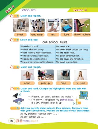 School Life Lesson	
Unit
2
22
We walk at school. We never run.
We look after our things. We don’t break or lose our things.
We are friendly with classmates. We are never rude.
We keep our classroom clean. We don’t throw rubbish.
We come to school on time. We are never late for school.
We use smartphones after classes. We don’t text in class.
5
3.	 Listen and repeat.
Workbook Lesson 5
be quiet
noise drop
pick up
1.	 Listen and repeat.
break
2.	 Listen and read.
OUR SCHOOL RULES
4.	 Listen and read. Change the highlighted word and talk with 	
		 a friend.
— Please, be quiet. What’s the noise?
— I’m sorry, I dropped my pencil case.
— It’s OK. Please, pick it up.
1
4
2
3
5.	 Ask your parents about rules in their schools. Compare them 	
		 with your school rules. Present the results to your classmates.
At my parents’ school they ... .
At our school we ... .
text
keep clean throw rubbish
lose
 