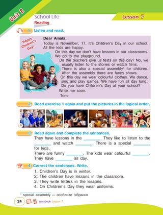 School Life Lesson	
24
7
	Reading
They have lessons in the __________. They like to listen to the
__________ and watch __________. There is a special __________
for kids.
There are funny __________. The kids wear colourful __________.
They have __________ all day.
1.	 Listen and read.
2.	 Read exercise 1 again and put the pictures in the logical order.
3.	 Read again and complete the sentences.
1. Children’s Day is in winter.
2. The children have lessons in the classroom.
3. They write letters in the lessons.
4. On Children’s Day they wear uniforms.
4. Correct the sentences. Write.
Unit
2
Dear Amala,
1
special assembly — особливе зібрання
Workbook Lesson 7
a b с d e f
Happy
Children’s
Day!
Dear Amala,
Today is November, 17. It’s Children’s Day in our school.
All the kids are happy.
On this day we don’t have lessons in our classrooms.
We go to the playground.
Do the teachers give us tests on this day? No, we
usually listen to the stories or watch films.
There is also a special assembly1
for children.
After the assembly there are funny shows.
On this day we wear colourful clothes. We dance,
sing and play games. We have fun all day long.
Do you have Children’s Day at your school?
Write me soon.
Tom
 