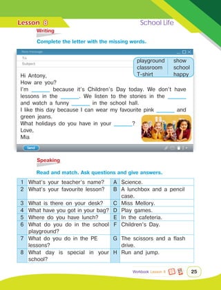 Lesson	 School Life
25
	Writing
	Speaking
8
Hi Antony,
How are you?
I’m ________ because it’s Children’s Day today. We don’t have
lessons in the ________. We listen to the stories in the ________
and watch a funny ________ in the school hall.
I like this day because I can wear my favourite pink ________ and
green jeans.
What holidays do you have in your ________?
Love,
Mia
		 Read and match. Ask questions and give answers.
1 What’s your teacher’s name? A Science.
2 What’s your favourite lesson? B A lunchbox and a pencil
case.
3 What is there on your desk? C Miss Mellory.
4 What have you got in your bag? D Play games.
5 Where do you have lunch? E In the cafeteria.
6 What do you do in the school
playground?
F Children’s Day.
7 What do you do in the PE
lessons?
G The scissors and a flash
drive.
8 What day is special in your
school?
H Run and jump.
		Сomplete the letter with the missing words.
playground
classroom
T-shirt
show
school
happy
Workbook Lesson 8
 