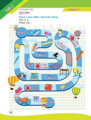 School Life Lesson	
Unit
2
26
	 Let’s Play
		 Throw a dice. Move. Name the things.
9
Go Back 3
Roll
Again
Miss
a Turn
Miss
a Turn
Go Back 3
G
o
B
a
c
k
3
M
i
s
s
a
T
u
r
n
Start
Finish
This is a…
These are…
 