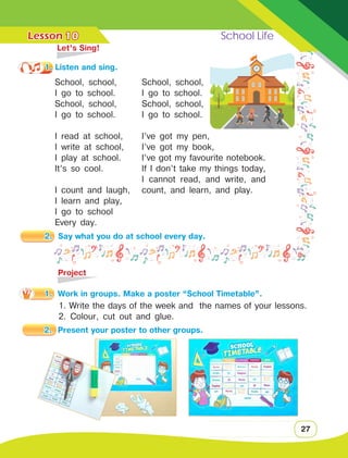 Lesson	 School Life
27
10
School, school,
I go to school.
School, school,
I go to school.
I read at school,
I write at school,
I play at school.
It’s so cool.
I count and laugh,
I learn and play,
I go to school
Every day.
	 Let’s Sing!
1. Listen and sing.
School, school,
I go to school.
School, school,
I go to school.
I’ve got my pen,
I’ve got my book,
I’ve got my favourite notebook.
If I don’t take my things today,
I cannot read, and write, and
count, and learn, and play.
	Project
1.	 Work in groups. Make a poster “School Timetable”.
1. Write the days of the week and the names of your lessons.
2. Colour, cut out and glue.
2.	 Say what you do at school every day.
2.	 Present your poster to other groups.
 