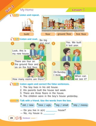 My Home Lesson	
28
Unit
3
Workbook Lesson 1
1
2.	 Listen and read.
4.	 Talk with a friend. Use the words from the box.
1 2
1.	 Listen and repeat.
build
3.	 Listen again and correct the false sentences.
1. The boy lives in his old house.
2. His parents built the house last week.
3. There are three floors in the house.
4. The children were in the boy’s house yesterday.
old / new
— Do you live in a(n) ___________ house?
— No, my house is ___________.
floor ground floor first floor
Look, this is
my new house.
So big
and nice! Yes. We built
it last year.
There are four on
the ground floor and
six on the first floor.
3
How many rooms are there?
When can
we see it?
4
nice / ugly big / small tidy / messy
On Sunday,
I think.
 