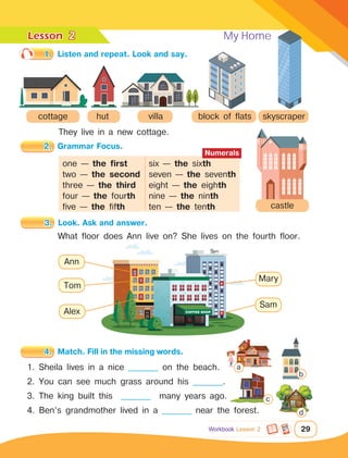 Lesson	
29
Workbook Lesson 2
2
1.	 Listen and repeat. Look and say.
3.	 Look. Ask and answer.
2.	 Grammar Focus.
4.	 Match. Fill in the missing words.
My Home
cottage hut block of flats
villa skyscraper
castle
They live in a new cottage.
What floor does Ann live on? She lives on the fourth floor.
1. Sheila lives in a nice __________ on the beach.
2. You can see much grass around his __________.
3. The king built this __________ many years ago.
4. Ben’s grandmother lived in a __________ near the forest.
one — the first	 six — the sixth
two — the second	 seven — the seventh
three — the third	 eight — the eighth
four — the fourth	 nine — the ninth
five — the fifth		 ten — the tenth
Numerals
Ann
Tom
Alex
Mary
Sam
a
b
c
d
 