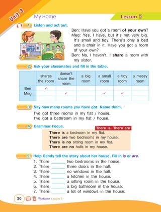 My Home Lesson	
30
Unit
3
1.	 Listen and act out.
2.	 Ask your classmates and fill in the table.
4.	 Grammar Focus.
5.	 Help Candy tell the story about her house. Fill in is or are.
3
Workbook Lesson 3
shares
the room
doesn’t
share the
room
a big
room
a small
room
a tidy
room
a messy
room
Ben 
Meg   
I’ve got three rooms in my flat / house.
I’ve got a bathroom in my flat / house.
3.	 Say how many rooms you have got. Name them.
1. There __________ two bedrooms in the house.
2. There __________ three doors in the hall.
3. There __________ no windows in the hall.
4. There __________ a kitchen in the house.
5. There __________ a sitting room in the house.
6. There __________ a big bathroom in the house.
7. There __________ a lot of windows in the house.
Ben: Have you got a room of your own?
Meg: Yes, I have, but it’s not very big.
It’s small and tidy. There’s only a bed
and a chair in it. Have you got a room
of your own?
Ben: No, I haven’t. I share a room with
my sister.
There is a bedroom in my flat.
There are two bedrooms in my house.
There is no sitting room in my flat.
There are no halls in my house.
There is. There are
 