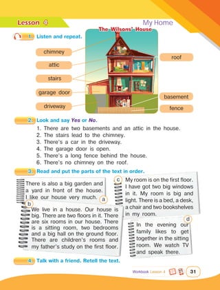 Lesson	 My Home
31
4
Workbook Lesson 4
1. There are two basements and an attic in the house.
2. The stairs lead to the chimney.
3. There’s a car in the driveway.
4. The garage door is open.
5. There’s a long fence behind the house.
6. There’s no chimney on the roof.
1.	 Listen and repeat.
2.	 Look and say Yes or No.
3.	 Read and put the parts of the text in order.
There is also a big garden and
a yard in front of the house.
I like our house very much.
My room is on the first floor.
I have got two big windows
in it. My room is big and
light. There is a bed, a desk,
a chair and two bookshelves
in my room.
We live in a house. Our house is
big. There are two floors in it. There
are six rooms in our house. There
is a sitting room, two bedrooms
and a big hall on the ground floor.
There are children’s rooms and
my father’s study on the first floor.
4.	 Talk with a friend. Retell the text.
a
b
c
In the evening our
family likes to get
together in the sitting
room. We watch TV
and speak there.
d
attic
basement
stairs
chimney
driveway
garage door
roof
fence
The Wilsons’ House
 