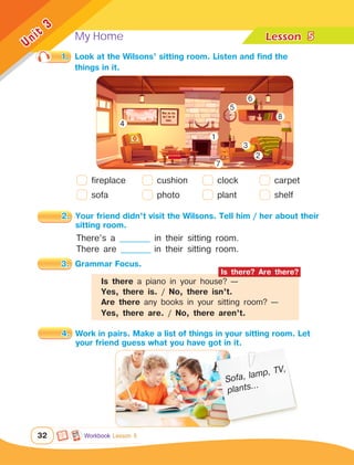 My Home Lesson	
32
Unit
3
5
Workbook Lesson 5
1.	 Look at the Wilsons’ sitting room. Listen and find the
		 things in it.
4.	 Work in pairs. Make a list of things in your sitting room. Let 	
		 your friend guess what you have got in it.
2.	 Your friend didn’t visit the Wilsons. Tell him / her about their 	
		 sitting room.
fireplace
sofa
There’s a __________ in their sitting room.
There are __________ in their sitting room.
3.	 Grammar Focus.
Sofa, lamp, TV,
plants...
cushion
photo
clock
plant
carpet
shelf
1
2
3
4
5
6
7
8
Is there a piano in your house? —
Yes, there is. / No, there isn’t.
Are there any books in your sitting room? —
Yes, there are. / No, there aren’t.
Is there? Are there?
 