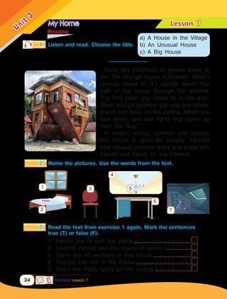 My Home Lesson	
34
Unit
3
	Reading
1.	 Listen and read. Choose the title.
3.	 Read the text from exercise 1 again. Mark the sentences
		 true (T) or false (F).
Every day hundreds of people come to
see this strange house in Bukovel. What’s
unusual about it? It’s upside down! You
walk in the house through the window.
The first room you come to is the attic.
When you go upstairs, you can see tables,
chairs and beds on the ceiling. When you
look down, you see lights that come up
from the floor.
In winter, spring, summer and autumn
this house is open for people. Tourists
take unusual pictures there and share with
friends and family on the Internet.
1. People like to visit this place...................................
2. Tourists cannot see this house in winter.................
3. There are no windows in this house........................
4. Tourists can live in the house..................................
5. There are many lights on the ceiling.......................
2.	 Name the pictures. Use the words from the text.
1
2
3 5
4
6
7
a) A House in the Village
b) An Unusual House
c) A Big House
7
Workbook Lesson 7
_________________
 