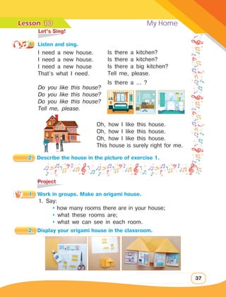 Lesson	 My Home
37
	 Let’s Sing!
1.	 Listen and sing.
I need a new house.
I need a new house.
I need a new house
That’s what I need.
Do you like this house?
Do you like this house?
Do you like this house?
Tell me, please.
	Project
1. Say:
	  how many rooms there are in your house;
	  what these rooms are;
	  what we can see in each room.
Is there a kitchen?
Is there a kitchen?
Is there a big kitchen?
Tell me, please.
Is there a … ?
10
Oh, how I like this house.
Oh, how I like this house.
Oh, how I like this house.
This house is surely right for me.
2.	 Describe the house in the picture of exercise 1.
1.	 Work in groups. Make an origami house.
2.	 Display your origami house in the classroom.
 