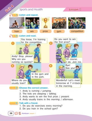 Sports and Health Lesson	
38
Unit
4
1
1.	 Listen and repeat.
2
2.	 Listen and read.
3.	 Choose the correct answer.
Workbook Lesson 1
train prize competition
win gym
4
1. Andy is running / jumping.
2. The kids are sleeping / talking.
3. Andy wants to win the first prize / present.
4. Andy usually trains in the morning / afternoon.
4.	 Talk with a friend.
1. Do you do exercises every morning?
2. Do you train in the school gym?
Andy! Stop, please!
Why are you
running so quickly?
You know, I’m training
for the competition.
Do you want to win
the first prize?
Of course,
I do. Join me.
Where do you
usually train?
In the gym and
in the park.
1
3
Wonderful! Let’s meet
tomorrow at 7 o’clock
in the morning.
Bye!
See you!
 