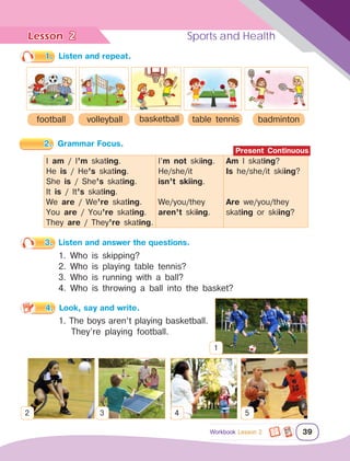 Lesson	 Sports and Health
39
2
Workbook Lesson 2
1.	 Listen and repeat.
football basketball table tennis badminton
volleyball
2.	 Grammar Focus.
I am / I’m skating.
He is / He’s skating.
She is / She’s skating.
It is / It’s skating.
We are / We’re skating.
You are / You’re skating.
They are / They’re skating.
I’m not skiing.
He/she/it
isn’t skiing.
We/you/they
aren’t skiing.
Am I skating?
Is he/she/it skiing?
Are we/you/they
skating or skiing?
3.	 Listen and answer the questions.
1. Who is skipping?
2. Who is playing table tennis?
3. Who is running with a ball?
4. Who is throwing a ball into the basket?
4.	 Look, say and write.
1. The boys aren’t playing basketball.
They’re playing football.
Present Continuous
1
2 3 4 5
 