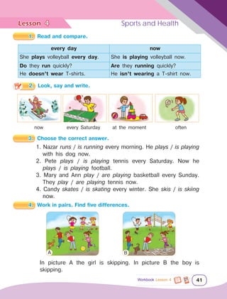 Lesson	 Sports and Health
41
4
Workbook Lesson 4
1.	 Read and compare.
every day now
She plays volleyball every day. She is playing volleyball now.
Do they run quickly? Are they running quickly?
He doesn’t wear T-shirts. He isn’t wearing a T-shirt now.
2.	 Look, say and write.
now every Saturday at the moment often
3.	 Choose the correct answer.
1. Nazar runs / is running every morning. He plays / is playing
with his dog now.
2. Pete plays / is playing tennis every Saturday. Now he
plays / is playing football.
3. Mary and Ann play / are playing basketball every Sunday.
They play / are playing tennis now.
4. Candy skates / is skating every winter. She skis / is skiing
now.
4.	 Work in pairs. Find five differences.
In picture A the girl is skipping. In picture B the boy is
skipping.
A B
 