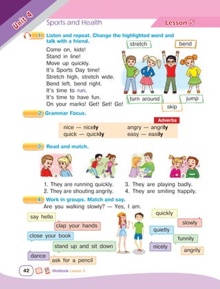 Sports and Health Lesson	
42
Unit
4
5
Workbook Lesson 5
1.	 Listen and repeat. Change the highlighted word and 			
		 talk with a friend.	
2. Grammar Focus.
3.	 Read and match.
Come on, kids!
Stand in line!
Move up quickly.
It’s Sports Day time!
Stretch high, stretch wide.
Bend left, bend right.
It’s time to run.
It’s time to have fun.
On your marks! Get! Set! Go!
1. They are running quickly.
2. They are shouting angrily.
4.	 Work in groups. Match and say.
nice — nicely			 angry — angrily
quick — quickly		 easy — easily
Adverbs
3. They are playing badly.
4. They are smiling happily.
Are you walking slowly? — Yes, I am.
say hello
clap your hands
close your book
stand up and sit down
dance
ask for a pencil
quickly
slowly
quietly
funnily
nicely
angrily
bend
stretch
turn around jump
skip
a b c d
 