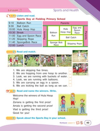 Lesson	 Sports and Health
43
1.	 Listen and read.
2.	 Read and match.
1. We are skipping five times.			 	
2. We are hopping from one hoop to another.		
3. Look, we are running with buckets of water.	
4. Look, we are running with balloons.		
5. We are carrying an egg in a spoon.		
6. We are kicking the ball as long as we can.	
3.	 Read and name the winners. Write.
Welcome the winners of Hula Hoop
Hop!
Zoriana is getting the first prize!
Amala is getting the second prize!
Vlad is getting the third prize!
Good for you!
Sports Day at Fielding Primary School
9:10 Balloon Run
9:30 Ball Catch
10:00 Hula Hoop Hop
10:30 Break
11:00 Egg and Spoon Race
11:20 Skipping Rope
11:40 SpongeBob Race
12:00 Lunch
Parents
Parents
Parents
Balloon
Run
Ball Catch
Hula
Hoop Hop
Egg and
Spoon
Race
Sponge Bob
Race
Skipping Rope
a b c d
e
f
6
Workbook Lesson 6
4.	 Speak about the Sports Day in your school.
 