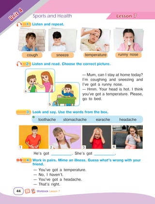 Sports and Health Lesson	
44
Unit
4
He’s got _____________. She’s got _____________.
1. Listen and repeat.
cough temperature runny nose
sneeze
2. Listen and read. Choose the correct picture.
— Mum, can I stay at home today?
I’m coughing and sneezing and
I’ve got a runny nose.
— Hmm. Your head is hot. I think
you’ve got a temperature. Please,
go to bed.
3. Look and say. Use the words from the box.
toothache stomachache earache headache
4. Work in pairs. Mime an illness. Guess what’s wrong with your
friend.
— You’ve got a temperature.
— No, I haven’t.
— You’ve got a headache.
— That’s right.
7
Workbook Lesson 7
1 2 3 4
а
b
 