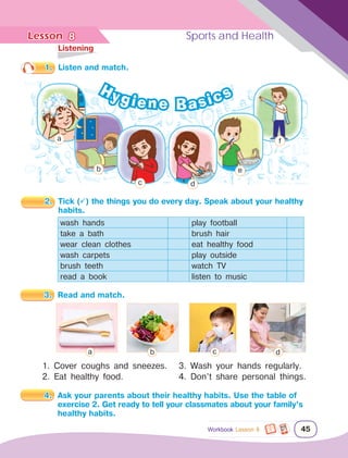 Lesson	 Sports and Health
45
	Listening
1.	 Listen and match.
2.	 Tick () the things you do every day. Speak about your healthy 	
		 habits.
wash hands play football
take a bath brush hair
wear clean clothes eat healthy food
wash carpets play outside
brush teeth watch TV
read a book listen to music
1. Cover coughs and sneezes.
2. Eat healthy food.
3.	 Read and match.
a b c d
8
Hygiene Basics
Workbook Lesson 8
b
a
c d
e
f
4.	 Ask your parents about their healthy habits. Use the table of 	
		 exercise 2. Get ready to tell your classmates about your family’s 	
		 healthy habits.
3. Wash your hands regularly.
4. Don’t share personal things.
 