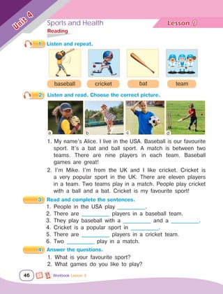 Sports and Health Lesson	
46
Unit
4
1. Listen and repeat.
2. Listen and read. Choose the correct picture.
1. My name’s Alice. I live in the USA. Baseball is our favourite
sport. It’s a bat and ball sport. A match is between two
teams. There are nine players in each team. Baseball
games are great!
2. I’m Mike. I’m from the UK and I like cricket. Cricket is
a very popular sport in the UK. There are eleven players
in a team. Two teams play in a match. People play cricket
with a ball and a bat. Cricket is my favourite sport!
3. Read and complete the sentences.
1. People in the USA play ____________.
2. There are ____________ players in a baseball team.
3. They play baseball with a ____________ and a ____________.
4. Cricket is a popular sport in ____________.
5. There are ____________ players in a cricket team.
6. Two ____________ play in a match.
4. Answer the questions.
1. What is your favourite sport?
2. What games do you like to play?
bat team
cricket
baseball
	Reading
9
Workbook Lesson 9
a b c d
 