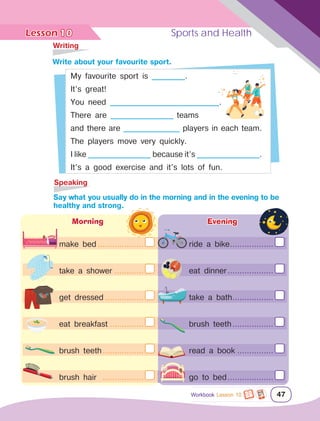 Lesson	 Sports and Health
47
	Writing
	Speaking
		Write about your favourite sport.
		Say what you usually do in the morning and in the evening to be
healthy and strong.
My favourite sport is __________.
It’s great!
You need _________________________________.
There are ___________________ teams
and there are _________________ players in each team.
The players move very quickly.
I like ___________________ because it’s ___________________.
It’s a good exercise and it’s lots of fun.
Morning
make bed....................
take a shower.............
get dressed.................
eat breakfast...............
brush teeth..................
brush hair ..................
Evening
ride a bike...................
eat dinner....................
take a bath..................
brush teeth..................
read a book................
go to bed....................
10
Workbook Lesson 10
 