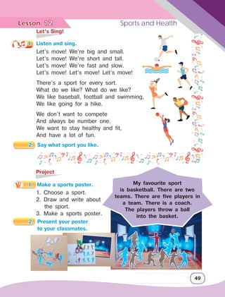Lesson	 Sports and Health
49
	 Let’s Sing!
1.	 Listen and sing.
Let’s move! We’re big and small.
Let’s move! We’re short and tall.
Let’s move! We’re fast and slow.
Let’s move! Let’s move! Let’s move!
There’s a sport for every sort.
What do we like? What do we like?
We like baseball, football and swimming,
We like going for a hike.
We don’t want to compete
And always be number one.
We want to stay healthy and fit,
And have a lot of fun.
	Project
1.	 Make a sports poster.
1. Choose a sport.
2. Draw and write about 		
the sport.
3. Make a sports poster.
12
My favourite sport
is basketball. There are two
teams. There are five players in
a team. There is a coach.
The players throw a ball
into the basket.
2.	 Say what sport you like.
2.	 Present your poster
		 to your classmates.
 