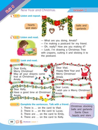 New Year and Christmas Lesson	
50
Unit
5
1
3.	 Look and read.
Dear Lucas,
I wish you a Merry Christmas!
Amala
Dear Emily,
Merry Christmas!
May all your dreams come
true at Christmas!
Amala
Dear Vlad,
Happy New Year and
Merry Christmas!
Amala
1.	 Listen and repeat.
2.	 Listen and read.
— What are you doing, Amala?
— I’m making a postcard for my friend.
— Oh, really? How are you making it?
— Look, I’m drawing a Christmas Tree
with crayons, cutting it and sticking it to
the postcard.
4.	 Complete the sentences. Talk with a friend.
Dear Kelly,
Have a good time at Christmas!
Amala
hearts
and stars
balls and
garlands
Christmas stocking
balls and garlands
Santa Claus
hearts and stars
1. There is … on the card to Vlad.
2. There is … on the card to Lucas.
3. There are … on the card to Emily.
4. There are … on the card to Kelly.
Workbook Lesson 1
 