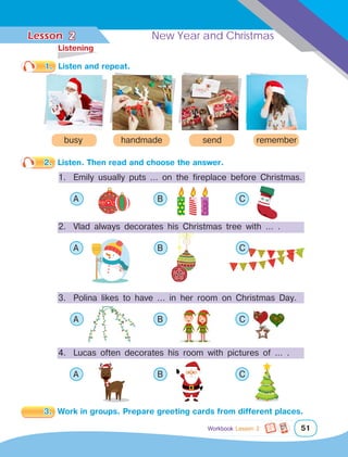 Lesson	 New Year and Christmas
51
1.	 Listen and repeat.
handmade
busy send remember
2 New Year and Christmas
2.	 Listen. Then read and choose the answer.
1.	 Emily usually puts … on the fireplace before Christmas.
	 A 			 B 			 C
2.	 Vlad always decorates his Christmas tree with … .
	 A 			 B 			 C	
3. 	Polina likes to have ... in her room on Christmas Day.
	 A 			 B 			 C	
4. 	Lucas often decorates his room with pictures of … .
	 A 			 B 			 C	
3.	 Work in groups. Prepare greeting cards from different places.
	Listening
Workbook Lesson 2
 