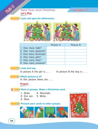 New Year and Christmas Lesson	
54
Unit
5
5
1. 	Look and spot the differences.
	 Let’s Play
Picture A Picture B
1. How many balls?
2. How many garlands?
3. How many stockings?
4. How many girls?
5. How many boys?
6. How many presents?
2. 	Look and say.
In picture A the girl is … . In picture B the boy is … .
	Project
3. 	Which picture is it?
In this picture there are … .
A B
1. Draw.
2. Cut out.
3. Glue.
1.	 Work in groups. Make a Christmas card.
4. Decorate.
5. Write.
2. 	Present your cards to other groups.
 