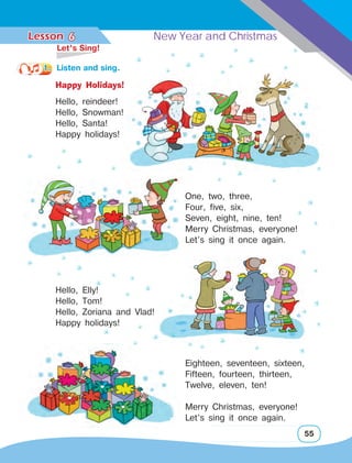 Lesson	 New Year and Christmas
55
Hello, reindeer!
Hello, Snowman!
Hello, Santa!
Happy holidays!
Hello, Elly!
Hello, Tom!
Hello, Zoriana and Vlad!
Happy holidays!
Eighteen, seventeen, sixteen,
Fifteen, fourteen, thirteen,
Twelve, eleven, ten!
Merry Christmas, everyone!
Let’s sing it once again.
Happy Holidays!
6
One, two, three,
Four, five, six,
Seven, eight, nine, ten!
Merry Christmas, everyone!
Let’s sing it once again.
	 Let’s Sing!
1.	 Listen and sing.
 