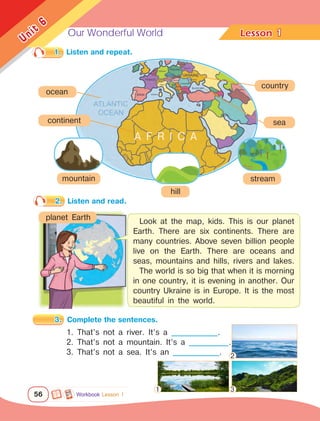 Our Wonderful World Lesson	
56
Unit
6
1
1.	 Listen and repeat.
2.	 Listen and read.
3.	 Complete the sentences.
Workbook Lesson 1
1. That’s not a river. It’s a ______________.
2. That’s not a mountain. It’s a ____________.
3. That’s not a sea. It’s an ______________.
ocean
planet Earth
Look at the map, kids. This is our planet
Earth. There are six continents. There are
many countries. Above seven billion people
live on the Earth. There are oceans and
seas, mountains and hills, rivers and lakes.
The world is so big that when it is morning
in one country, it is evening in another. Our
country Ukraine is in Europe. It is the most
beautiful in the world.
country
sea
mountain stream
hill
A F R I C A
continent
1
2
3
 