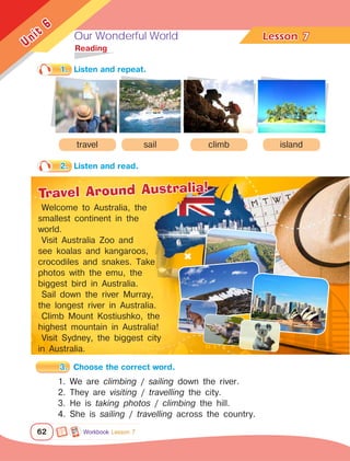Our Wonderful World Lesson	
62
Unit
6
7
	Reading
1.	 Listen and repeat.
2.	 Listen and read.
3.	 Choose the correct word.
1. We are climbing / sailing down the river.
2. They are visiting / travelling the city.
3. He is taking photos / climbing the hill.
4. She is sailing / travelling across the country.
travel sail climb island
Welcome to Australia, the
smallest continent in the
world.
Visit Australia Zoo and
see koalas and kangaroos,
crocodiles and snakes. Take
photos with the emu, the
biggest bird in Australia.
Sail down the river Murray,
the longest river in Australia.
Climb Mount Kostiushko, the
highest mountain in Australia!
Visit Sydney, the biggest city
in Australia.
Travel Around Australia!
Workbook Lesson 7
 